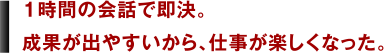 1時間の会話で即決。成果が出やすいから、仕事が楽しくなった。